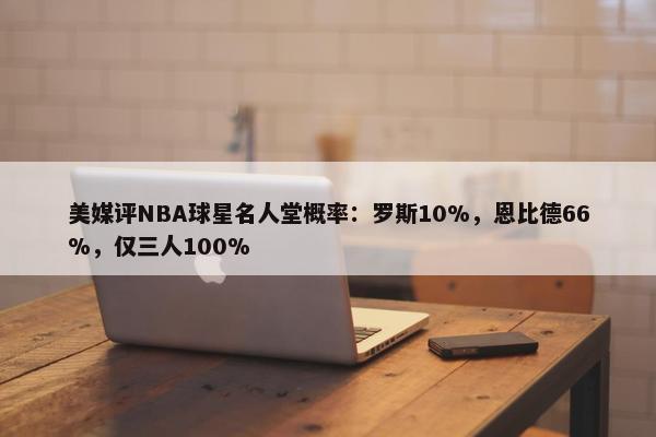 美媒评NBA球星名人堂概率：罗斯10%，恩比德66%，仅三人100%