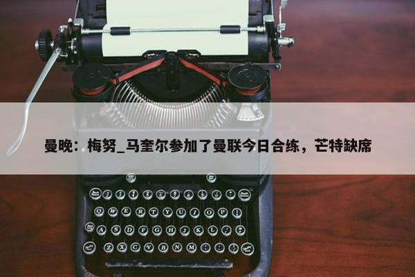 曼晚：梅努_马奎尔参加了曼联今日合练，芒特缺席