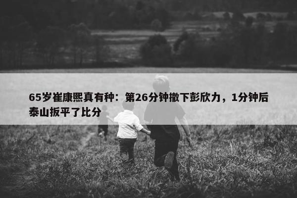 65岁崔康熙真有种：第26分钟撤下彭欣力，1分钟后泰山扳平了比分