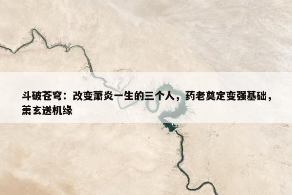 斗破苍穹：改变萧炎一生的三个人，药老奠定变强基础，萧玄送机缘