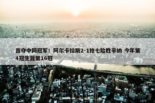 首夺中网冠军！阿尔卡拉斯2-1抢七险胜辛纳 今年第4冠生涯第16冠