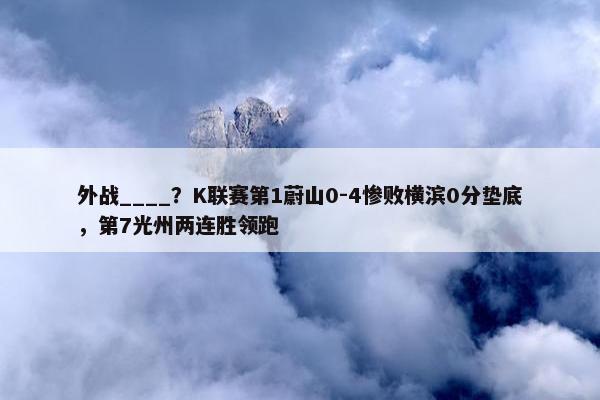 外战____？K联赛第1蔚山0-4惨败横滨0分垫底，第7光州两连胜领跑