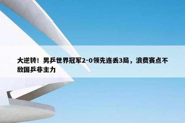 大逆转！男乒世界冠军2-0领先连丢3局，浪费赛点不敌国乒非主力