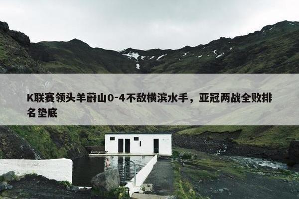 K联赛领头羊蔚山0-4不敌横滨水手，亚冠两战全败排名垫底