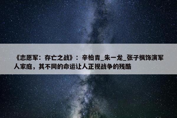 《志愿军：存亡之战》：辛柏青_朱一龙_张子枫饰演军人家庭，其不同的命运让人正视战争的残酷