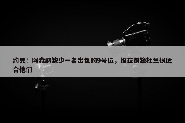 约克：阿森纳缺少一名出色的9号位，维拉前锋杜兰很适合他们