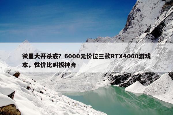 微星大开杀戒？6000元价位三款RTX4060游戏本，性价比叫板神舟