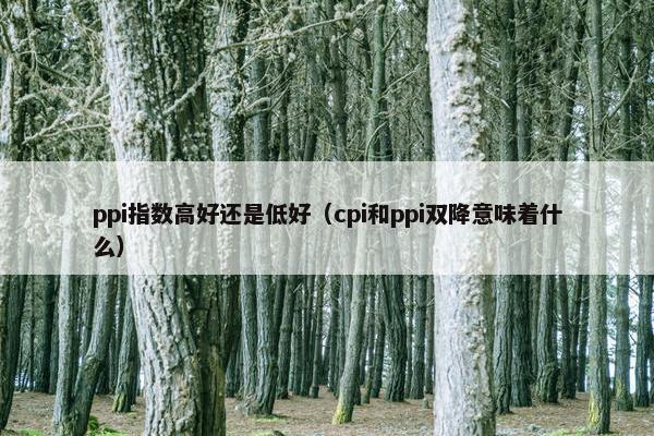 ppi指数高好还是低好（cpi和ppi双降意味着什么）