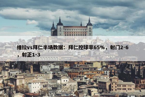 维拉vs拜仁半场数据：拜仁控球率65%，射门2-6，射正1-3