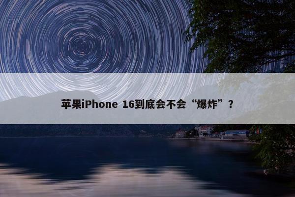 苹果iPhone 16到底会不会“爆炸”？