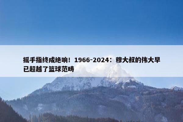 摇手指终成绝响！1966-2024：穆大叔的伟大早已超越了篮球范畴