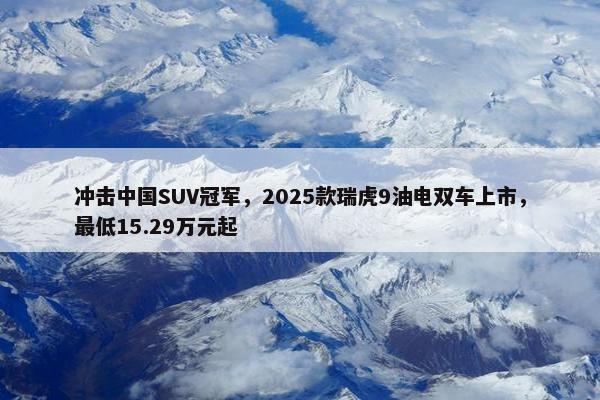 冲击中国SUV冠军，2025款瑞虎9油电双车上市，最低15.29万元起