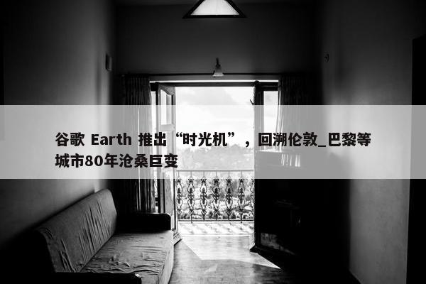 谷歌 Earth 推出“时光机”，回溯伦敦_巴黎等城市80年沧桑巨变