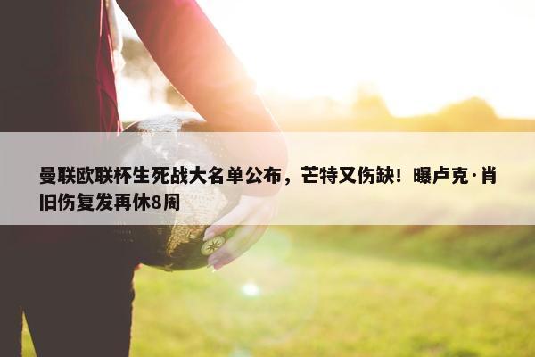 曼联欧联杯生死战大名单公布，芒特又伤缺！曝卢克·肖旧伤复发再休8周