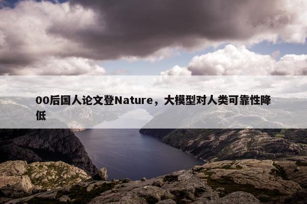 00后国人论文登Nature，大模型对人类可靠性降低