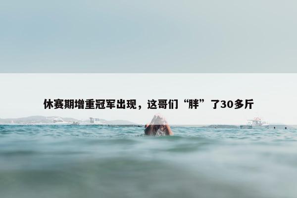 休赛期增重冠军出现，这哥们“胖”了30多斤