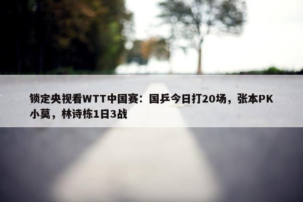 锁定央视看WTT中国赛：国乒今日打20场，张本PK小莫，林诗栋1日3战