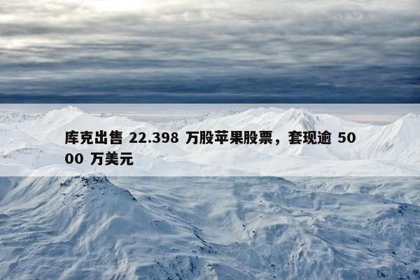 库克出售 22.398 万股苹果股票，套现逾 5000 万美元