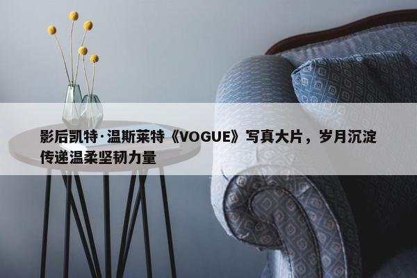 影后凯特·温斯莱特《VOGUE》写真大片，岁月沉淀传递温柔坚韧力量