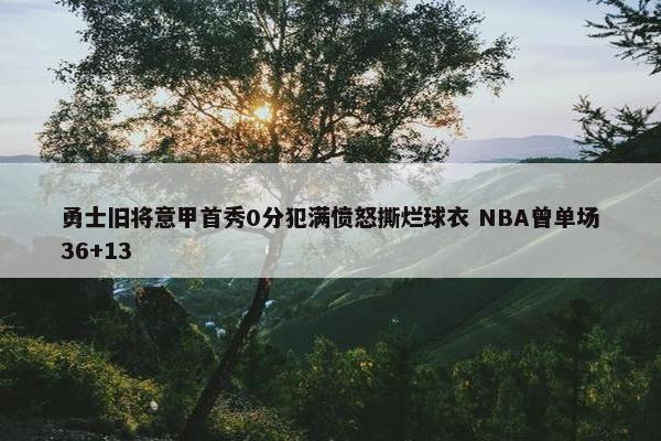 勇士旧将意甲首秀0分犯满愤怒撕烂球衣 NBA曾单场36+13