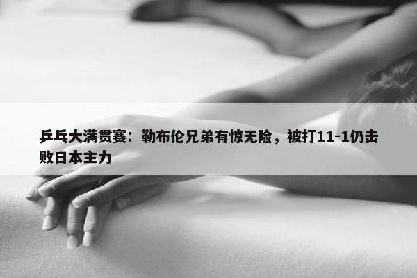 乒乓大满贯赛：勒布伦兄弟有惊无险，被打11-1仍击败日本主力