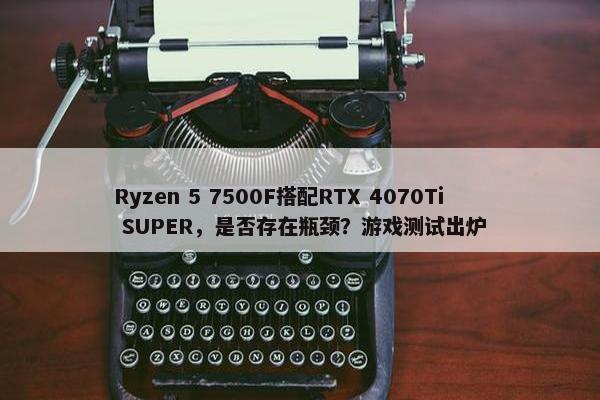 Ryzen 5 7500F搭配RTX 4070Ti SUPER，是否存在瓶颈？游戏测试出炉