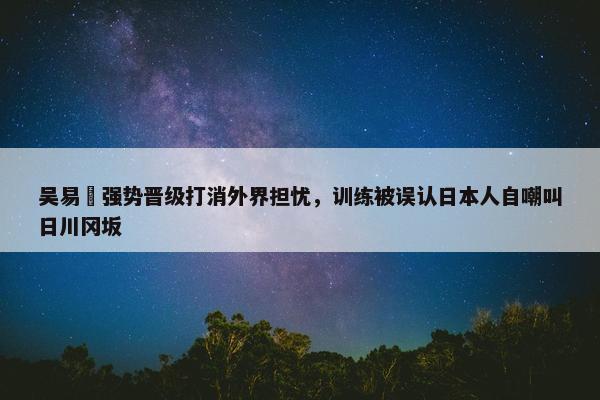 吴易昺强势晋级打消外界担忧，训练被误认日本人自嘲叫日川冈坂