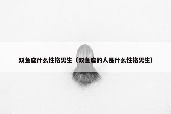 双鱼座什么性格男生（双鱼座的人是什么性格男生）