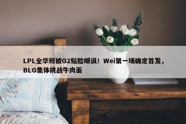 LPL全华班被G2贴脸嘲讽！Wei第一场确定首发，BLG集体挑战牛肉面