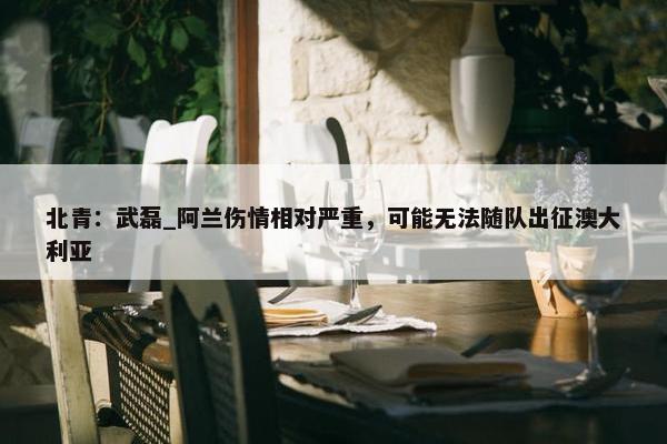 北青：武磊_阿兰伤情相对严重，可能无法随队出征澳大利亚