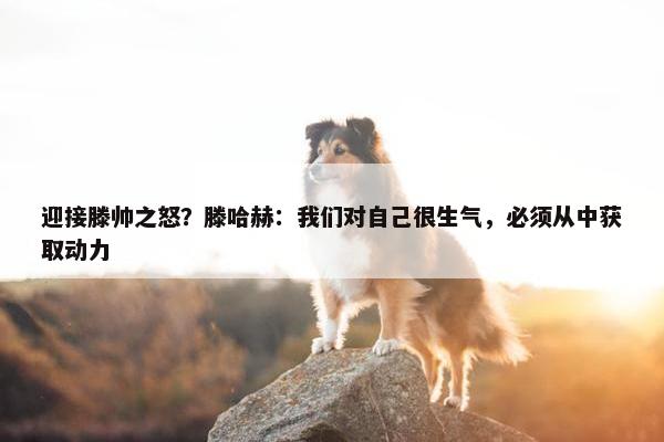 迎接滕帅之怒？滕哈赫：我们对自己很生气，必须从中获取动力