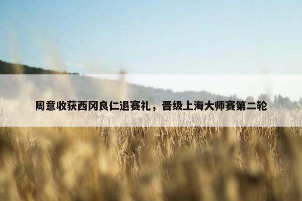 周意收获西冈良仁退赛礼，晋级上海大师赛第二轮