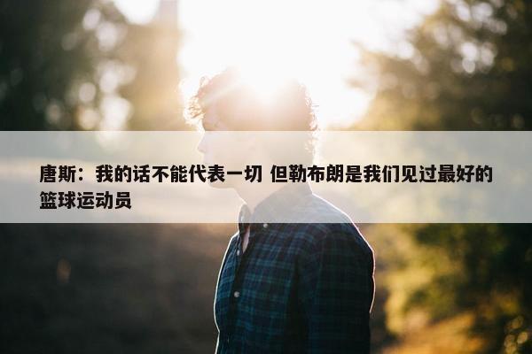 唐斯：我的话不能代表一切 但勒布朗是我们见过最好的篮球运动员