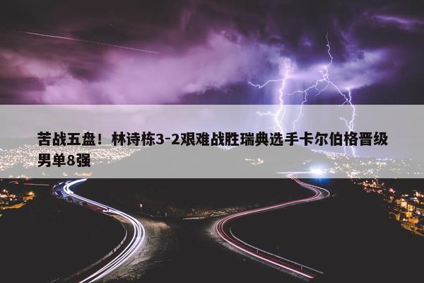 苦战五盘！林诗栋3-2艰难战胜瑞典选手卡尔伯格晋级男单8强