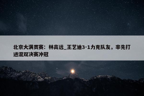 北京大满贯赛：林高远_王艺迪3-1力克队友，率先打进混双决赛冲冠