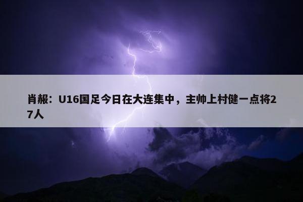 肖赧：U16国足今日在大连集中，主帅上村健一点将27人