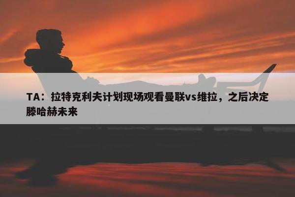 TA：拉特克利夫计划现场观看曼联vs维拉，之后决定滕哈赫未来