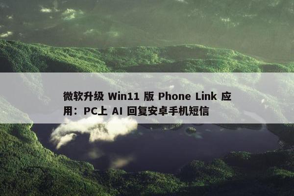 微软升级 Win11 版 Phone Link 应用：PC上 AI 回复安卓手机短信