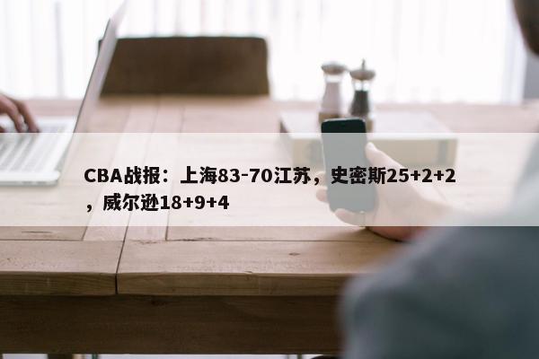 CBA战报：上海83-70江苏，史密斯25+2+2，威尔逊18+9+4