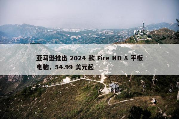 亚马逊推出 2024 款 Fire HD 8 平板电脑，54.99 美元起