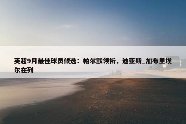 英超9月最佳球员候选：帕尔默领衔，迪亚斯_加布里埃尔在列