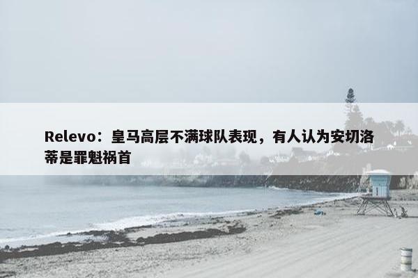 Relevo：皇马高层不满球队表现，有人认为安切洛蒂是罪魁祸首