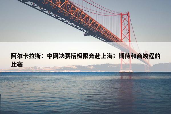 阿尔卡拉斯：中网决赛后极限奔赴上海；期待和商竣程的比赛