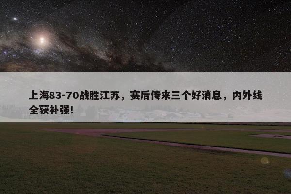 上海83-70战胜江苏，赛后传来三个好消息，内外线全获补强！