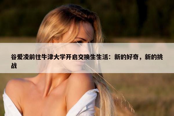 谷爱凌前往牛津大学开启交换生生活：新的好奇，新的挑战