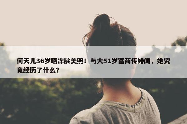 何天儿36岁晒冻龄美照！与大51岁富商传绯闻，她究竟经历了什么？