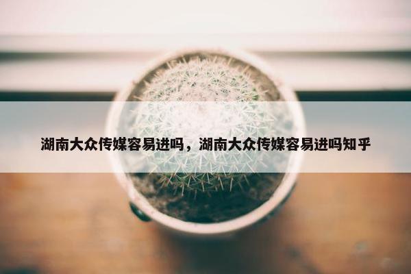 湖南大众传媒容易进吗，湖南大众传媒容易进吗知乎