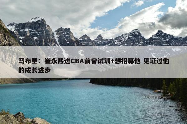 马布里：崔永熙进CBA前曾试训+想招募他 见证过他的成长进步