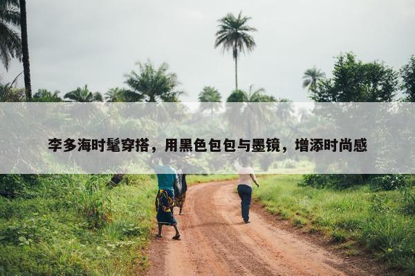 李多海时髦穿搭，用黑色包包与墨镜，增添时尚感