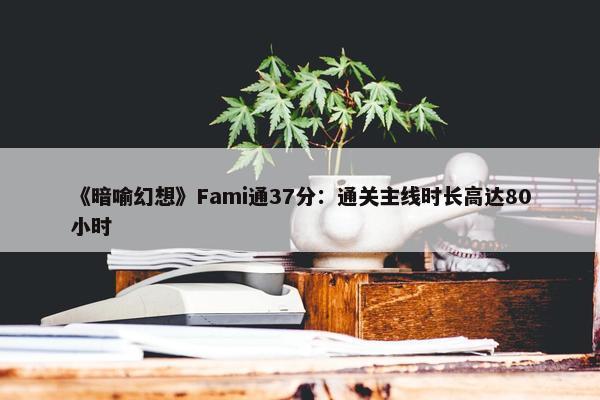 《暗喻幻想》Fami通37分：通关主线时长高达80小时